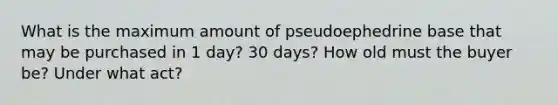 What is the maximum amount of pseudoephedrine base that may be purchased in 1 day? 30 days? How old must the buyer be? Under what act?