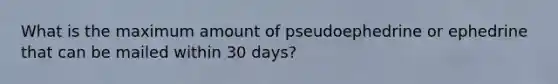 What is the maximum amount of pseudoephedrine or ephedrine that can be mailed within 30 days?