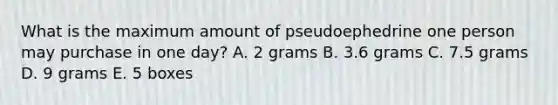 What is the maximum amount of pseudoephedrine one person may purchase in one day? A. 2 grams B. 3.6 grams C. 7.5 grams D. 9 grams E. 5 boxes