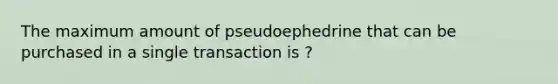 The maximum amount of pseudoephedrine that can be purchased in a single transaction is ?