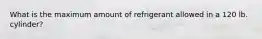 What is the maximum amount of refrigerant allowed in a 120 lb. cylinder?