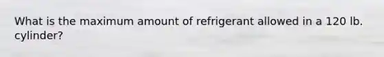 What is the maximum amount of refrigerant allowed in a 120 lb. cylinder?