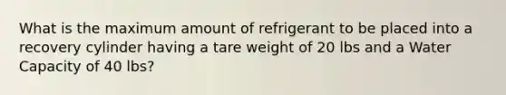 What is the maximum amount of refrigerant to be placed into a recovery cylinder having a tare weight of 20 lbs and a Water Capacity of 40 lbs?