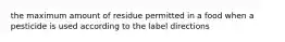 the maximum amount of residue permitted in a food when a pesticide is used according to the label directions