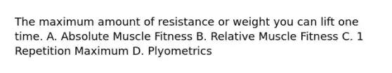 The maximum amount of resistance or weight you can lift one time. A. Absolute Muscle Fitness B. Relative Muscle Fitness C. 1 Repetition Maximum D. Plyometrics