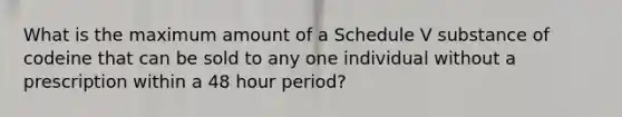 What is the maximum amount of a Schedule V substance of codeine that can be sold to any one individual without a prescription within a 48 hour period?