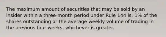 The maximum amount of securities that may be sold by an insider within a three-month period under Rule 144 is: 1% of the shares outstanding or the average weekly volume of trading in the previous four weeks, whichever is greater.