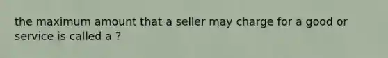 the maximum amount that a seller may charge for a good or service is called a ?