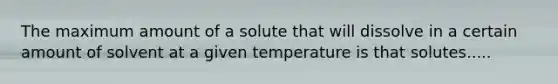 The maximum amount of a solute that will dissolve in a certain amount of solvent at a given temperature is that solutes.....