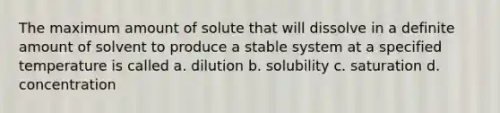 The maximum amount of solute that will dissolve in a definite amount of solvent to produce a stable system at a specified temperature is called a. dilution b. solubility c. saturation d. concentration