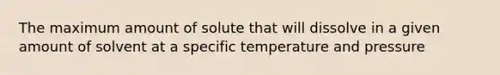 The maximum amount of solute that will dissolve in a given amount of solvent at a specific temperature and pressure