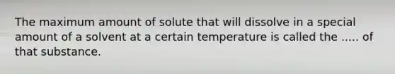 The maximum amount of solute that will dissolve in a special amount of a solvent at a certain temperature is called the ..... of that substance.