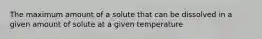 The maximum amount of a solute that can be dissolved in a given amount of solute at a given temperature