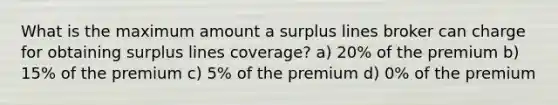 What is the maximum amount a surplus lines broker can charge for obtaining surplus lines coverage? a) 20% of the premium b) 15% of the premium c) 5% of the premium d) 0% of the premium