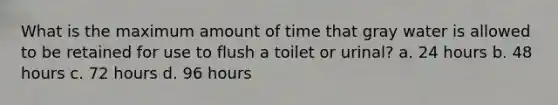 What is the maximum amount of time that gray water is allowed to be retained for use to flush a toilet or urinal? a. 24 hours b. 48 hours c. 72 hours d. 96 hours