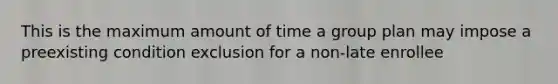 This is the maximum amount of time a group plan may impose a preexisting condition exclusion for a non-late enrollee