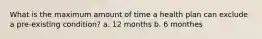 What is the maximum amount of time a health plan can exclude a pre-existing condition? a. 12 months b. 6 monthes