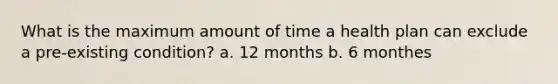 What is the maximum amount of time a health plan can exclude a pre-existing condition? a. 12 months b. 6 monthes