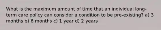 What is the maximum amount of time that an individual long-term care policy can consider a condition to be pre-existing? a) 3 months b) 6 months c) 1 year d) 2 years