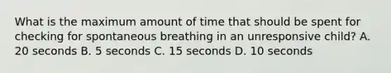 What is the maximum amount of time that should be spent for checking for spontaneous breathing in an unresponsive child? A. 20 seconds B. 5 seconds C. 15 seconds D. 10 seconds