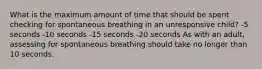 What is the maximum amount of time that should be spent checking for spontaneous breathing in an unresponsive child? -5 seconds -10 seconds -15 seconds -20 seconds As with an adult, assessing for spontaneous breathing should take no longer than 10 seconds.