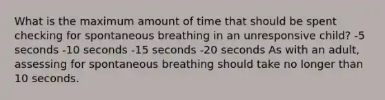 What is the maximum amount of time that should be spent checking for spontaneous breathing in an unresponsive child? -5 seconds -10 seconds -15 seconds -20 seconds As with an adult, assessing for spontaneous breathing should take no longer than 10 seconds.