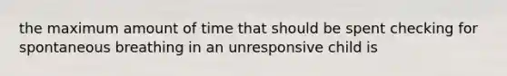 the maximum amount of time that should be spent checking for spontaneous breathing in an unresponsive child is