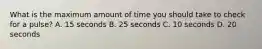 What is the maximum amount of time you should take to check for a pulse? A. 15 seconds B. 25 seconds C. 10 seconds D. 20 seconds