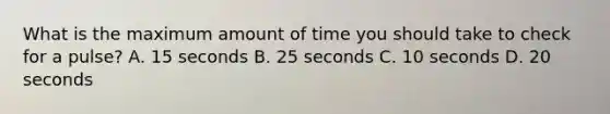 What is the maximum amount of time you should take to check for a pulse? A. 15 seconds B. 25 seconds C. 10 seconds D. 20 seconds