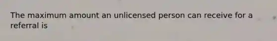 The maximum amount an unlicensed person can receive for a referral is