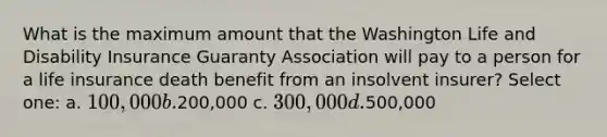 What is the maximum amount that the Washington Life and Disability Insurance Guaranty Association will pay to a person for a life insurance death benefit from an insolvent insurer? Select one: a. 100,000 b.200,000 c. 300,000 d.500,000