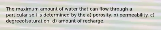 The maximum amount of water that can flow through a particular soil is determined by the a) porosity. b) permeability. c) degreeofsaturation. d) amount of recharge.