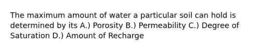 The maximum amount of water a particular soil can hold is determined by its A.) Porosity B.) Permeability C.) Degree of Saturation D.) Amount of Recharge