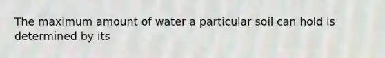 The maximum amount of water a particular soil can hold is determined by its