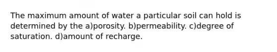 The maximum amount of water a particular soil can hold is determined by the a)porosity. b)permeability. c)degree of saturation. d)amount of recharge.