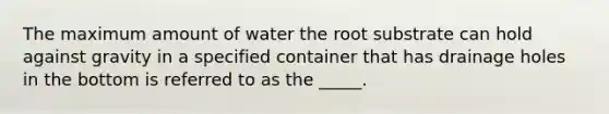 The maximum amount of water the root substrate can hold against gravity in a specified container that has drainage holes in the bottom is referred to as the _____.