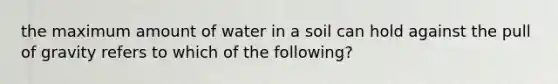 the maximum amount of water in a soil can hold against the pull of gravity refers to which of the following?