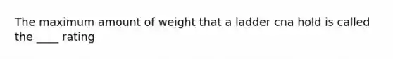 The maximum amount of weight that a ladder cna hold is called the ____ rating