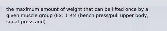 the maximum amount of weight that can be lifted once by a given muscle group (Ex: 1 RM (bench press/pull upper body, squat press and)