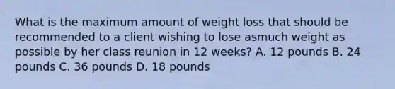 What is the maximum amount of weight loss that should be recommended to a client wishing to lose asmuch weight as possible by her class reunion in 12 weeks? A. 12 pounds B. 24 pounds C. 36 pounds D. 18 pounds