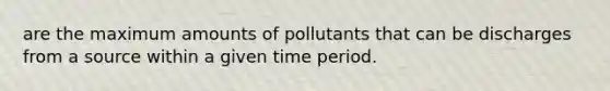 are the maximum amounts of pollutants that can be discharges from a source within a given time period.