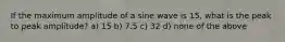 If the maximum amplitude of a sine wave is 15, what is the peak to peak amplitude? a) 15 b) 7.5 c) 32 d) none of the above