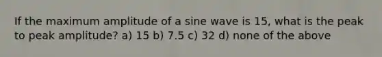 If the maximum amplitude of a sine wave is 15, what is the peak to peak amplitude? a) 15 b) 7.5 c) 32 d) none of the above