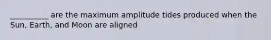 __________ are the maximum amplitude tides produced when the Sun, Earth, and Moon are aligned