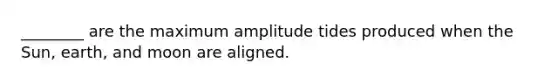 ________ are the maximum amplitude tides produced when the Sun, earth, and moon are aligned.