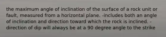 the maximum angle of inclination of the surface of a rock unit or fault, measured from a horizontal plane. -includes both an angle of inclination and direction toward which the rock is inclined. -direction of dip will always be at a 90 degree angle to the strike