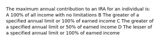 The maximum annual contribution to an IRA for an individual is: A 100% of all income with no limitations B The greater of a specified annual limit or 100% of earned income C The greater of a specified annual limit or 50% of earned income D The lesser of a specified annual limit or 100% of earned income