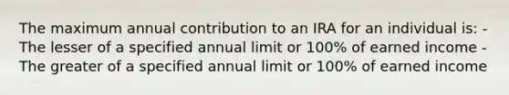 The maximum annual contribution to an IRA for an individual is: -The lesser of a specified annual limit or 100% of earned income -The greater of a specified annual limit or 100% of earned income