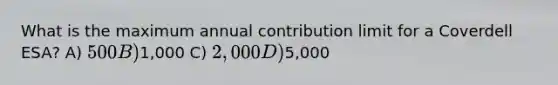 What is the maximum annual contribution limit for a Coverdell ESA? A) 500 B)1,000 C) 2,000 D)5,000