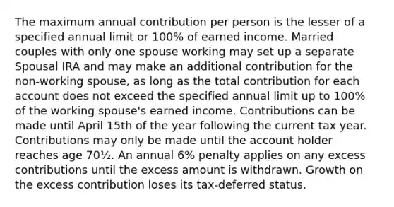 The maximum annual contribution per person is the lesser of a specified annual limit or 100% of earned income. Married couples with only one spouse working may set up a separate Spousal IRA and may make an additional contribution for the non-working spouse, as long as the total contribution for each account does not exceed the specified annual limit up to 100% of the working spouse's earned income. Contributions can be made until April 15th of the year following the current tax year. Contributions may only be made until the account holder reaches age 70½. An annual 6% penalty applies on any excess contributions until the excess amount is withdrawn. Growth on the excess contribution loses its tax-deferred status.